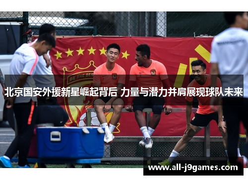 北京国安外援新星崛起背后 力量与潜力并肩展现球队未来
