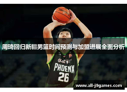 周琦回归新疆男篮时间预测与加盟进展全面分析