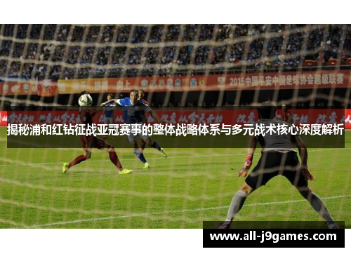 揭秘浦和红钻征战亚冠赛事的整体战略体系与多元战术核心深度解析