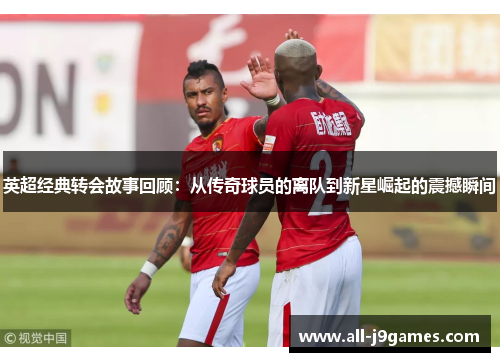 英超经典转会故事回顾:从传奇球员的离队到新星崛起的震撼瞬间 英超经典转会故事回顾:从传奇球员的离队到新星崛起的震撼瞬间