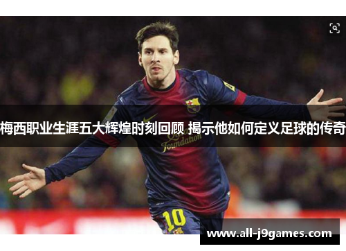 梅西职业生涯五大辉煌时刻回顾 揭示他如何定义足球的传奇