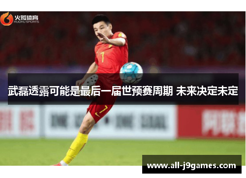 武磊透露可能是最后一届世预赛周期 未来决定未定